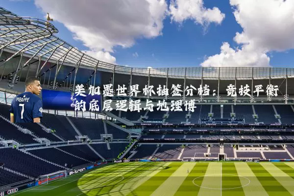 美加墨世界杯抽签分档:竞技平衡的底层逻辑与地理博弈