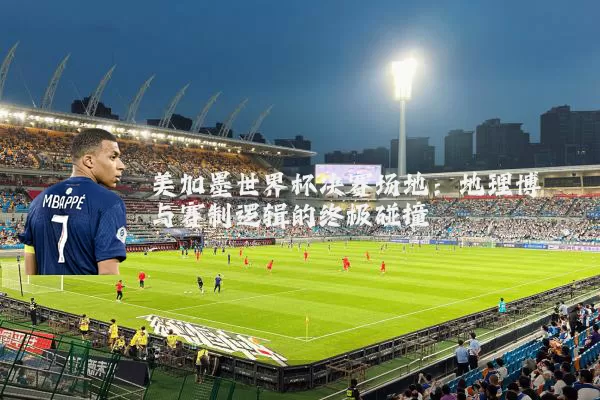 美加墨世界杯决赛场地：地理博弈与赛制逻辑的终极碰撞