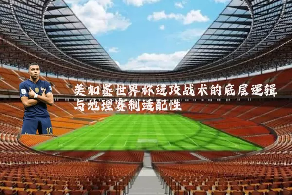 美加墨世界杯进攻战术的底层逻辑与地理赛制适配性